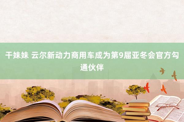 干妹妹 云尔新动力商用车成为第9届亚冬会官方勾通伙伴