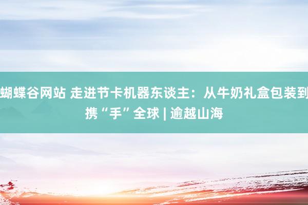 蝴蝶谷网站 走进节卡机器东谈主：从牛奶礼盒包装到携“手”全球 | 逾越山海