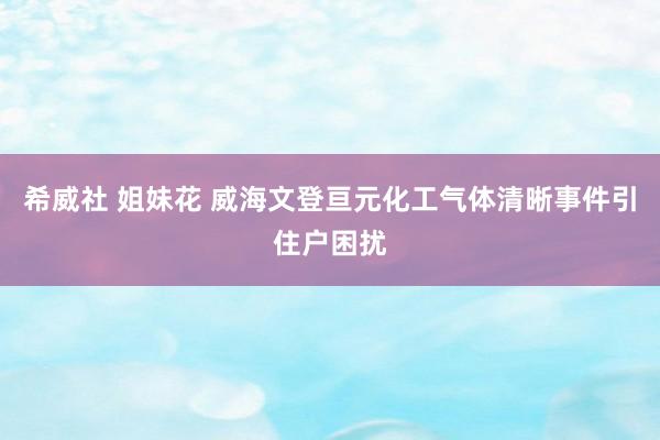 希威社 姐妹花 威海文登亘元化工气体清晰事件引住户困扰