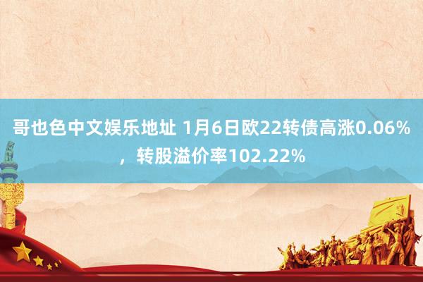 哥也色中文娱乐地址 1月6日欧22转债高涨0.06%，转股溢价率102.22%