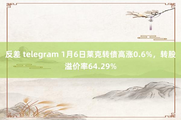 反差 telegram 1月6日莱克转债高涨0.6%，转股溢价率64.29%