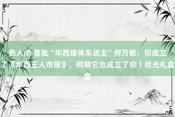 色人阁 首批“华西媒体东谈主”何万敏：你成立了《华西王人市报》，同期它也成立了你丨拾光礼盒