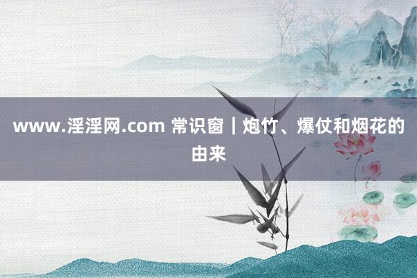 www.淫淫网.com 常识窗｜炮竹、爆仗和烟花的由来