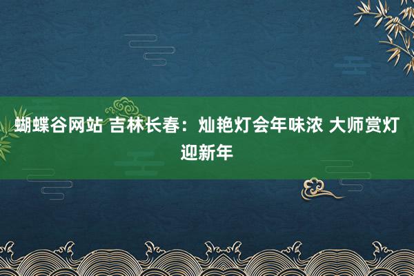 蝴蝶谷网站 吉林长春：灿艳灯会年味浓 大师赏灯迎新年