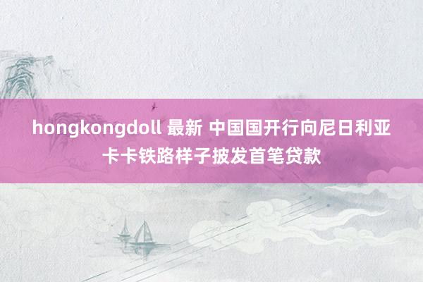 hongkongdoll 最新 中国国开行向尼日利亚卡卡铁路样子披发首笔贷款