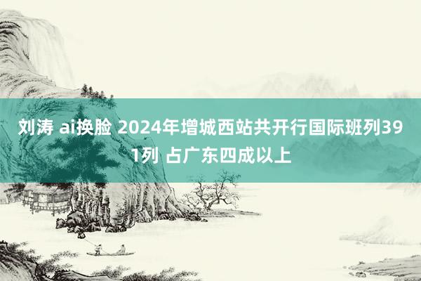 刘涛 ai换脸 2024年增城西站共开行国际班列391列 占广东四成以上