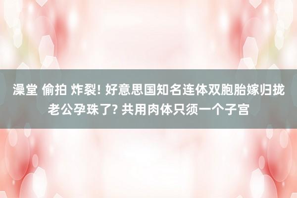 澡堂 偷拍 炸裂! 好意思国知名连体双胞胎嫁归拢老公孕珠了? 共用肉体只须一个子宫