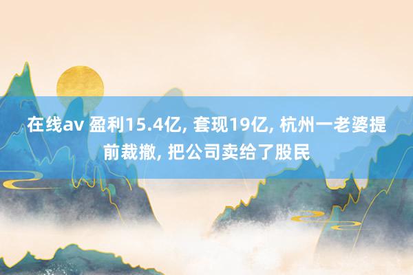 在线av 盈利15.4亿， 套现19亿， 杭州一老婆提前裁撤， 把公司卖给了股民