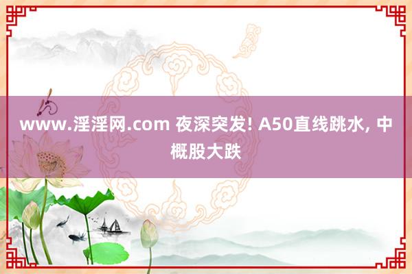 www.淫淫网.com 夜深突发! A50直线跳水， 中概股大跌