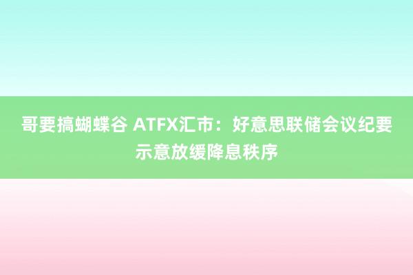 哥要搞蝴蝶谷 ATFX汇市：好意思联储会议纪要示意放缓降息秩序