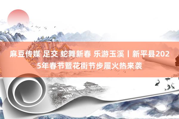 麻豆传媒 足交 蛇舞新春 乐游玉溪丨新平县2025年春节暨花街节步履火热来袭