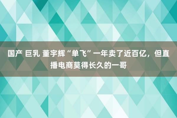 国产 巨乳 董宇辉“单飞”一年卖了近百亿，但直播电商莫得长久的一哥