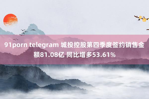 91porn telegram 城投控股第四季度签约销售金额81.08亿 同比增多53.61%