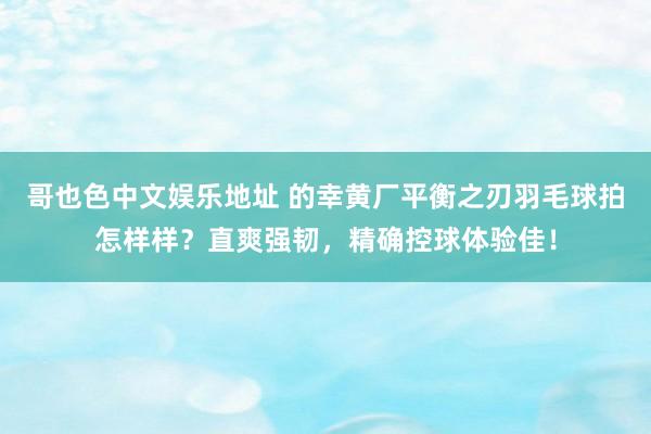 哥也色中文娱乐地址 的幸黄厂平衡之刃羽毛球拍怎样样？直爽强韧，精确控球体验佳！