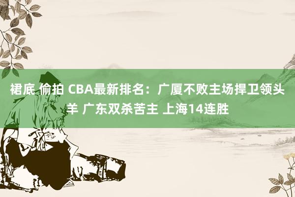 裙底 偷拍 CBA最新排名：广厦不败主场捍卫领头羊 广东双杀苦主 上海14连胜