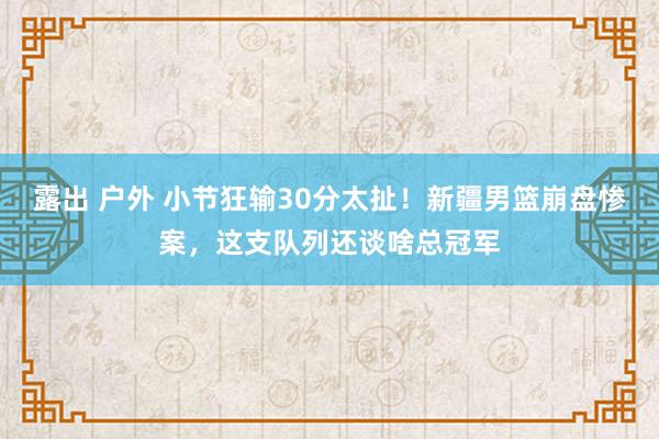 露出 户外 小节狂输30分太扯！新疆男篮崩盘惨案，这支队列还谈啥总冠军