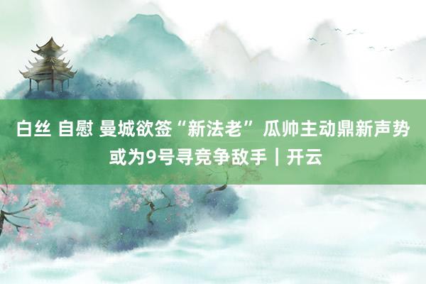 白丝 自慰 曼城欲签“新法老” 瓜帅主动鼎新声势 或为9号寻竞争敌手｜开云