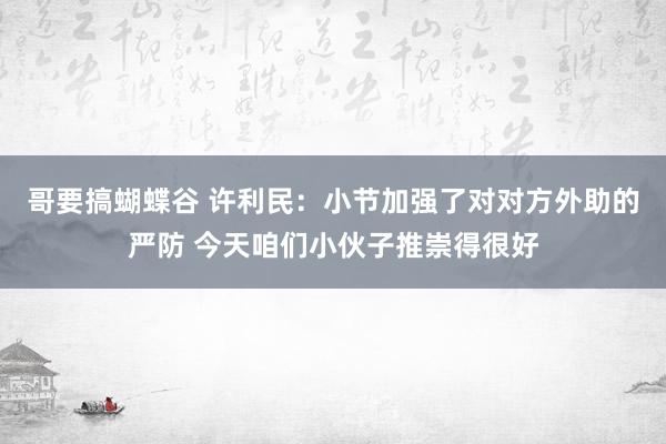 哥要搞蝴蝶谷 许利民：小节加强了对对方外助的严防 今天咱们小伙子推崇得很好