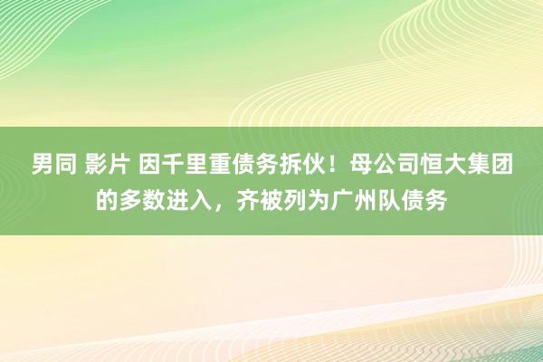 男同 影片 因千里重债务拆伙！母公司恒大集团的多数进入，齐被列为广州队债务