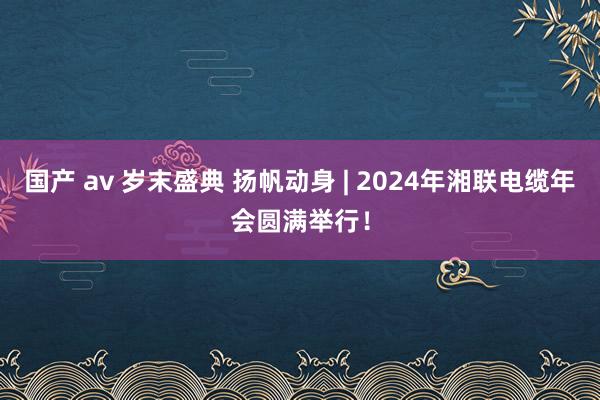 国产 av 岁末盛典 扬帆动身 | 2024年湘联电缆年会圆满举行！