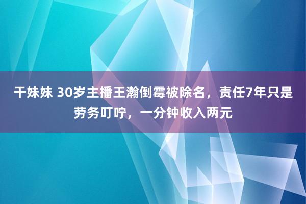 干妹妹 30岁主播王瀚倒霉被除名，责任7年只是劳务叮咛，一分钟收入两元