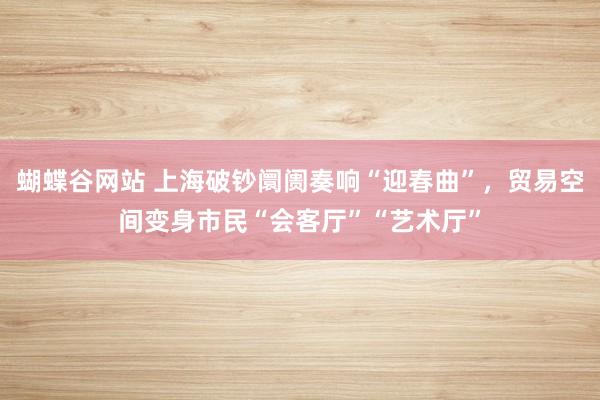 蝴蝶谷网站 上海破钞阛阓奏响“迎春曲”，贸易空间变身市民“会客厅”“艺术厅”