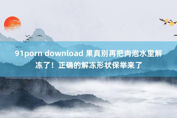 91porn download 果真别再把肉泡水里解冻了！正确的解冻形状保举来了