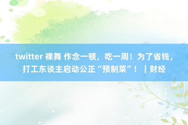 twitter 裸舞 作念一顿，吃一周！为了省钱，打工东谈主启动公正“预制菜”！｜财经