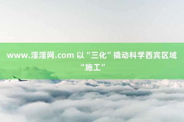 www.淫淫网.com 以“三化”撬动科学西宾区域“施工”