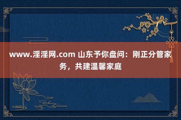 www.淫淫网.com 山东予你盘问：刚正分管家务，共建温馨家庭