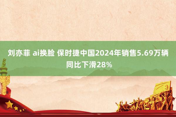 刘亦菲 ai换脸 保时捷中国2024年销售5.69万辆 同比下滑28%