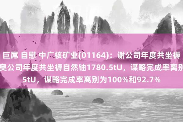 巨屌 自慰 中广核矿业(01164)：谢公司年度共坐褥自然铀976.4tU，奥公司年度共坐褥自然铀1780.5tU，谋略完成率离别为100%和92.7%