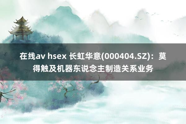 在线av hsex 长虹华意(000404.SZ)：莫得触及机器东说念主制造关系业务