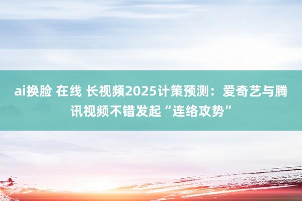 ai换脸 在线 长视频2025计策预测：爱奇艺与腾讯视频不错发起“连络攻势”