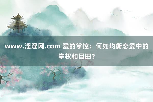 www.淫淫网.com 爱的掌控：何如均衡恋爱中的掌权和目田？