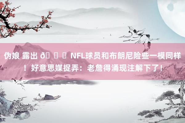 伪娘 露出 😂NFL球员和布朗尼险些一模同样！好意思媒捉弄：老詹得涌现注解下了！