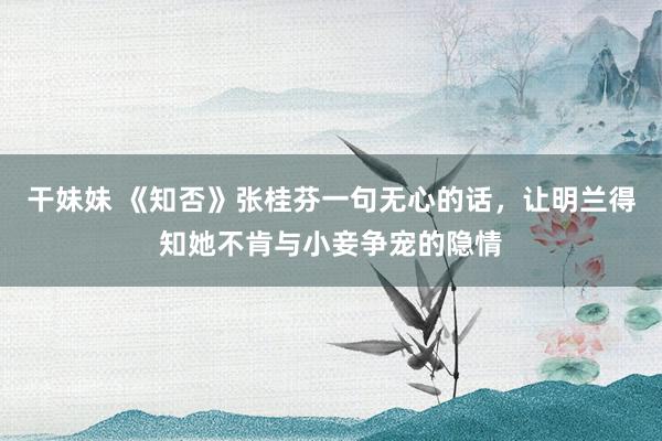 干妹妹 《知否》张桂芬一句无心的话，让明兰得知她不肯与小妾争宠的隐情