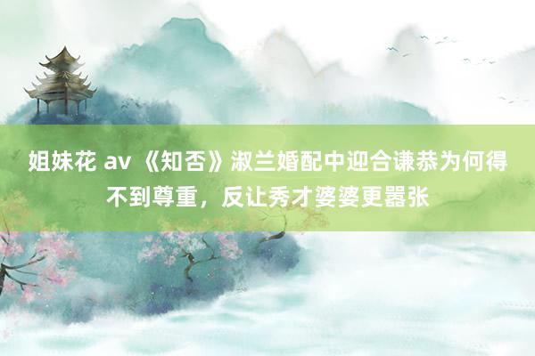 姐妹花 av 《知否》淑兰婚配中迎合谦恭为何得不到尊重，反让秀才婆婆更嚣张