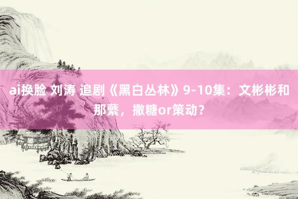 ai换脸 刘涛 追剧《黑白丛林》9-10集：文彬彬和那蘩，撒糖or策动？