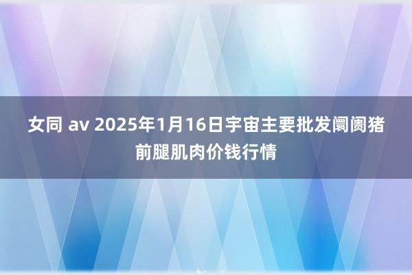 女同 av 2025年1月16日宇宙主要批发阛阓猪前腿肌肉价钱行情