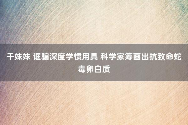 干妹妹 诓骗深度学惯用具 科学家筹画出抗致命蛇毒卵白质