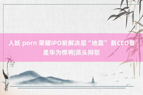 人妖 porn 荣耀IPO前解决层“地震” 新CEO曾是华为悍将|派头辩驳