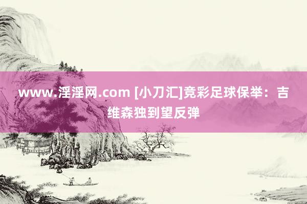 www.淫淫网.com [小刀汇]竞彩足球保举：吉维森独到望反弹
